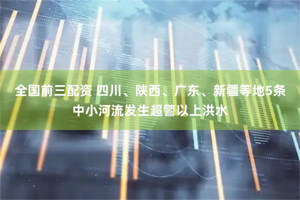全国前三配资 四川、陕西、广东、新疆等地5条中小河流发生超警以上洪水