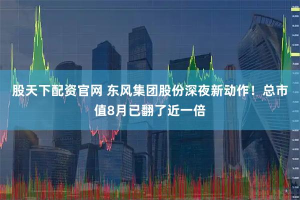 股天下配资官网 东风集团股份深夜新动作！总市值8月已翻了近一倍