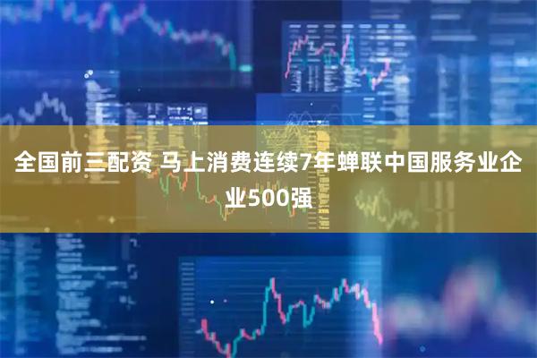 全国前三配资 马上消费连续7年蝉联中国服务业企业500强