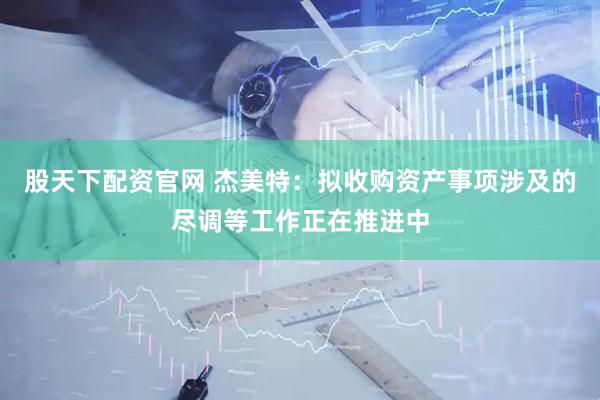 股天下配资官网 杰美特：拟收购资产事项涉及的尽调等工作正在推进中