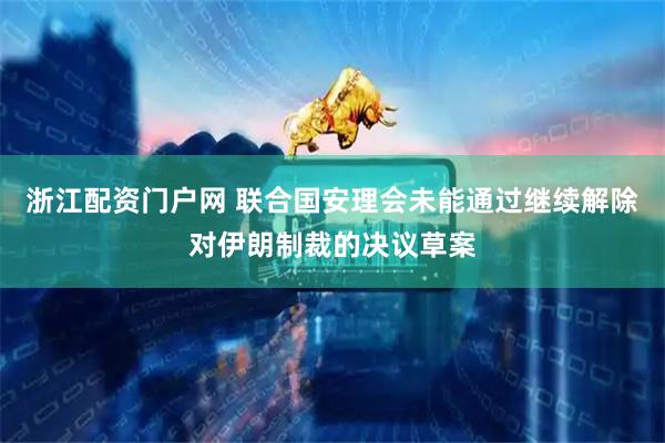 浙江配资门户网 联合国安理会未能通过继续解除对伊朗制裁的决议草案