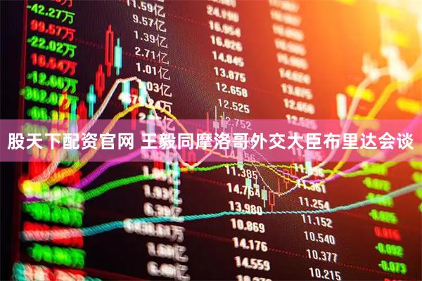 股天下配资官网 王毅同摩洛哥外交大臣布里达会谈
