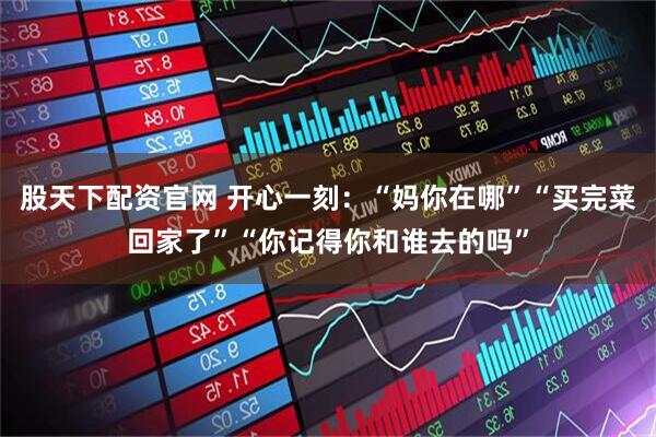 股天下配资官网 开心一刻：“妈你在哪”“买完菜回家了”“你记得你和谁去的吗”
