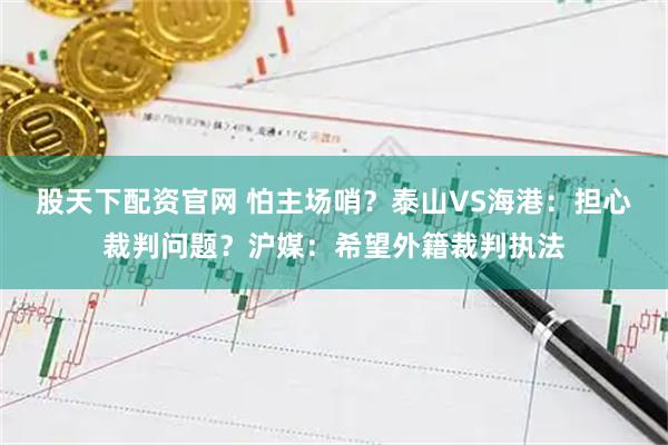 股天下配资官网 怕主场哨？泰山VS海港：担心裁判问题？沪媒：希望外籍裁判执法