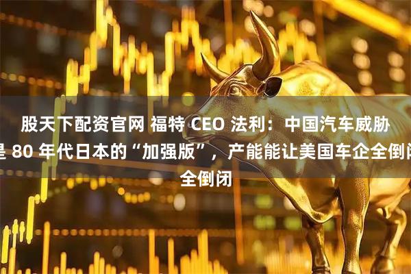 股天下配资官网 福特 CEO 法利：中国汽车威胁是 80 年代日本的“加强版”，产能能让美国车企全倒闭