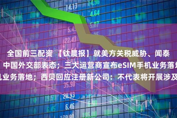 全国前三配资 【钛晨报】就美方关税威胁、闻泰半导体子公司受限等，中国外交部表态；三大运营商宣布eSIM手机业务落地；西贝回应注册新公司：不代表将开展涉及预制菜的新业务