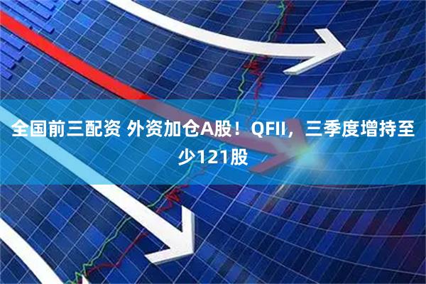 全国前三配资 外资加仓A股！QFII，三季度增持至少121股