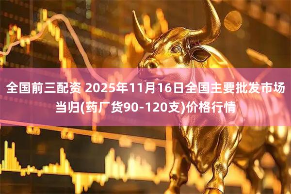 全国前三配资 2025年11月16日全国主要批发市场当归(药厂货90-120支)价格行情