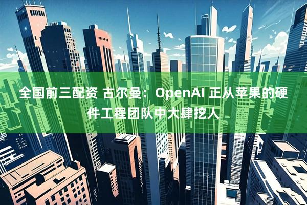 全国前三配资 古尔曼：OpenAI 正从苹果的硬件工程团队中大肆挖人