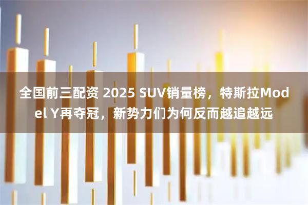 全国前三配资 2025 SUV销量榜，特斯拉Model Y再夺冠，新势力们为何反而越追越远