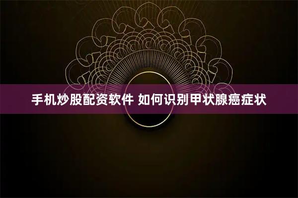 手机炒股配资软件 如何识别甲状腺癌症状