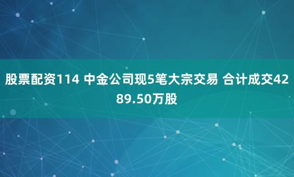 股票配资114 中金公司现5笔大宗交易 合计成交4289.50万股
