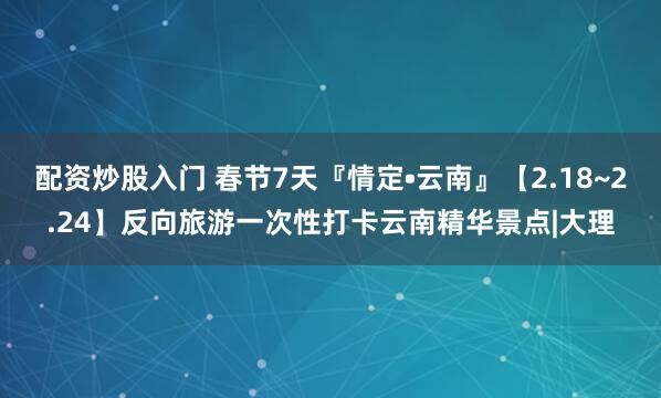 配资炒股入门 春节7天『情定•云南』【2.18~2.24】反向旅游一次性打卡云南精华景点|大理