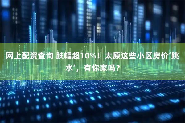 网上配资查询 跌幅超10%！太原这些小区房价‘跳水’，有你家吗？